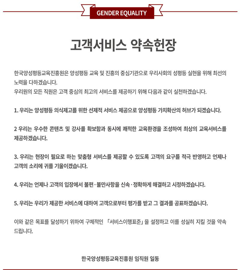 고객서비스 약속헌장. 한국양성평등교육진흥원은 양성평등 교육 및 진흥의 중심기관으로 우리사회의 성평등 실현을 위해 최선의 노력을 다하겠습니다. 우리원의 모든 직원은 고객 중심의 최고의 서비스를 제공하기 위해 다음과 같이 실천하겠습니다. 1. 우리는 양성평등 의식제고를 위한 선제적 서비스 제공으로 양성평등 가치확산의 허브가 되겠습니다. 2. 우리는 우수한 콘텐츠 및 강사를 확보함과 동시에 쾌적한 교육환경을 조성하여 최상의 교육서비스를 제공하겠습니다. 3. 우리는 현장이 필요로 하는 맞춤형 서비스를 제공할 수 있도록 고객의 요구를 적극 반영하고 언제나 고객의 소리에 귀를 기울이겠습니다. 4. 우리는 언제나 고객의 입장에서 불편 및 불만사항을 신속 정확하게 해결하고 시정하겠습니다. 5. 우리는 우리가 제공한 서비스에 대하여 고객으로부터 평가를 받고 그 결과를 공표하겠습니다. 이와 같은 목표를 달성하기 위하여 구체적인 서비스이행표준을 설정하고 이를 성실히 지킬 것을 약속드립니다. 한국양성평등교육진흥원 임직원 일동.