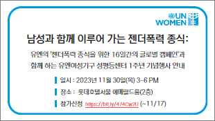 남성과 함께 이루어 가는 젠더폭력 종식: 유엔의 '젠더폭력 종식을 위한 16일간의 글로벌 캠페인'과 함께 하는 유엔여성기구 성평등센터 1주년 기념행사 안내, 일시 : 2023년 11월 30일(목) 3-6 PM, 장소 :  롯데호텔서울 에메랄드룸(2층), 참가신청  https://bit.ly/474Cw2U (~11/17)