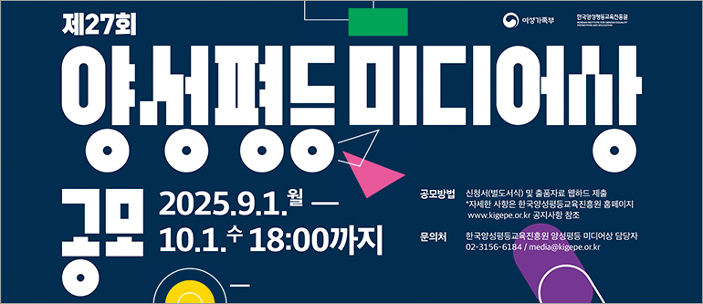 제27회 양성평등 미디어상 공모, 2025.9.1.월-10.1.수 18:00까지, 공모방법: 신청서(별도서식) 및 출품자료 웹하드 제출, 자세한 사항은 한국양성평등교육진흥원 홈페이지(www.kigepe.or.kr) 공지사항 참조, 문의처: 한국양성평등교육진흥원 양성평등 미디어상 담당자, 02-3156-6184/media@kigepe.or.kr