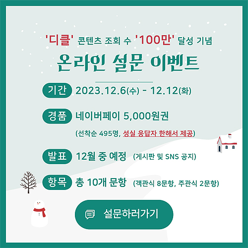 디클 콘텐츠 조회 수 100만 달성 기념 온라인 설문 이벤트. 기간: 2023.12.6(수)~12.12(화) 경품: 네이버페이 5,000원권 (선착순 495명, 성실 응답자 한해서 제공) 발표: 12월 중 예정 (게시판 및 SNS 공지) 항목: 총 10개 문항(객관식 8문항, 주관식 2문항) 설문하러가기.