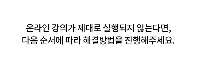 온라인 강의가 제대로 실행되지 않는다면, 다음 순서에 따라 해결방법을 진행해주세요.