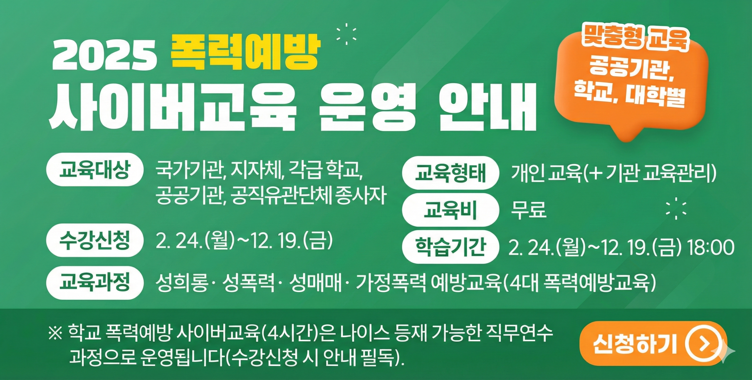 2025년 폭력예방 사이버교육 안내, 교육대상 국가기관, 지자체, 각급 학교, 공공기관, 공직유관단체 종사자, 수강신청 2.24.(월)~12. 19.(금) 학습기간 2. 24.(월)~12. 19.(금) 18:00 교육과정 성희롱 성폭력 성매매 가정폭력 예방교육(4대 폭력예방교육) 교육형태 개인 교육 (+ 기관 교육관리) 교육비 무료, 맞춤형 교육 공공기관, 학교, 대학별, 학교 폭력예방 사이버교육(4시간)은 나이스 등재 가능한 직무연수 과정으로 운영됩니다.(수강신청 시 안내 필독).