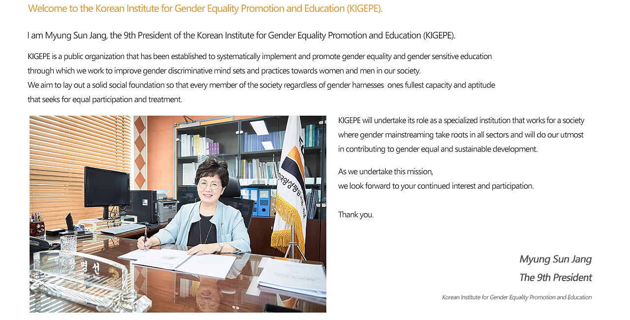 Welcome to the Korean Institute for Gender Equality Promotion and Education (KIGEPE). I am Myung Sun Jang, the 9th President of the Korean Institute for Gender Equality Promotion and Education (KIGEPE). KIGEPE is a public organization that has been established to systematically implement and promote gender equality and gender sensitive education through which we work to improve gender discriminative mind sets and practices towards  women and men in our society. We aim to lay out a solid social foundation so that every member of the society regardless of gender harnesses ones fullest capacity and aptitude that seeks for equal participation and treatment. KIGEPE will undertake its role as a specialized institution that works for a society where gender mainstreaming take roots in all sectors and will do our utmost in contributing to gender equal and sustainable development. As we undertake this mission, we look forward to your continued interest and participation. Thank you. MyungSun Jang, The 9th President, Korean Institute for Gender Equality Promotion and Education.