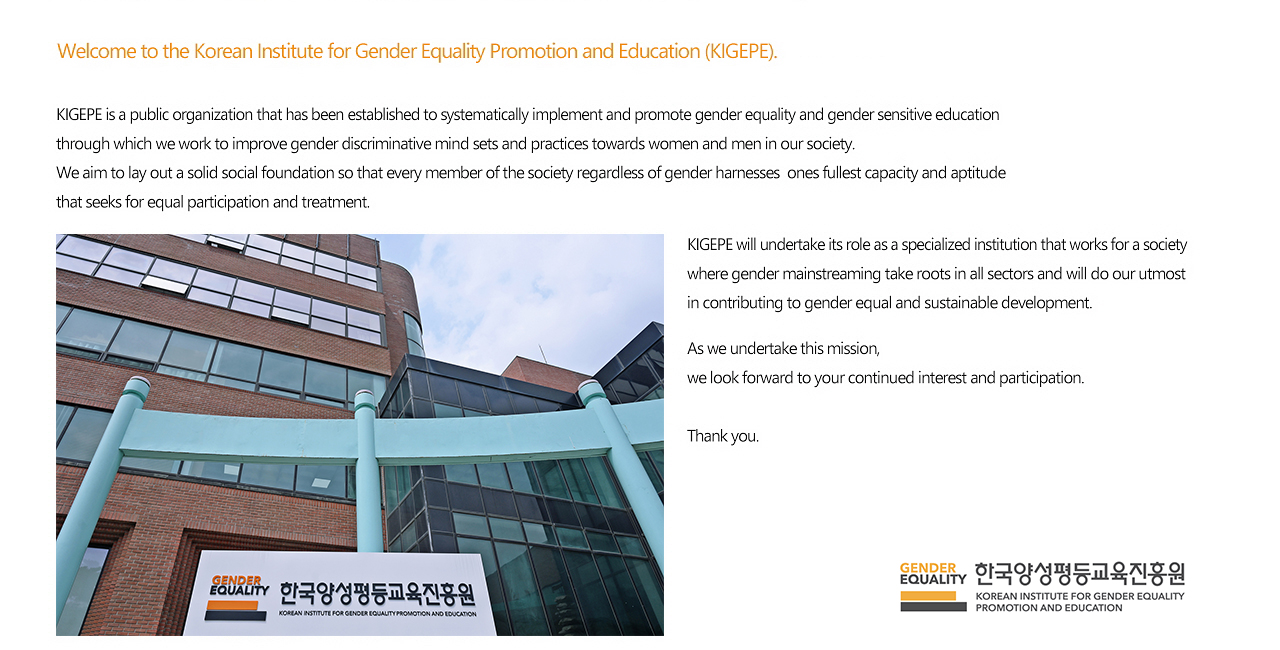 Welcome to the Korean Institute for Gender Equality Promotion and Education (KIGEPE). I am Myung Sun Jang, the 9th President of the Korean Institute for Gender Equality Promotion and Education (KIGEPE). KIGEPE is a public organization that has been established to systematically implement and promote gender equality and gender sensitive education through which we work to improve gender discriminative mind sets and practices towards  women and men in our society. We aim to lay out a solid social foundation so that every member of the society regardless of gender harnesses ones fullest capacity and aptitude that seeks for equal participation and treatment. KIGEPE will undertake its role as a specialized institution that works for a society where gender mainstreaming take roots in all sectors and will do our utmost in contributing to gender equal and sustainable development. As we undertake this mission, we look forward to your continued interest and participation. Thank you. MyungSun Jang, The 9th President, Korean Institute for Gender Equality Promotion and Education.